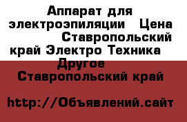 Аппарат для электроэпиляции › Цена ­ 30 000 - Ставропольский край Электро-Техника » Другое   . Ставропольский край